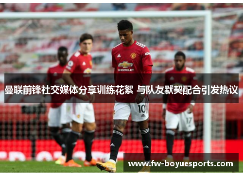 曼联前锋社交媒体分享训练花絮 与队友默契配合引发热议