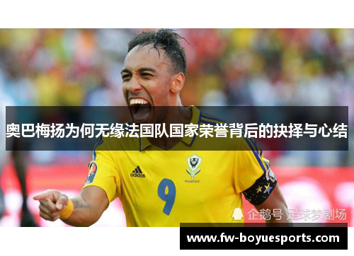 奥巴梅扬为何无缘法国队国家荣誉背后的抉择与心结