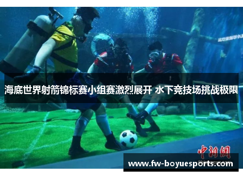 海底世界射箭锦标赛小组赛激烈展开 水下竞技场挑战极限 海底世界射箭锦标赛小组赛激烈展开 水下竞技场挑战极限