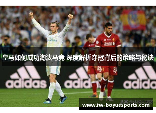 皇马如何成功淘汰马竞 深度解析夺冠背后的策略与秘诀 皇马如何成功淘汰马竞 深度解析夺冠背后的策略与秘诀