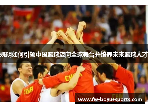 姚明如何引领中国篮球迈向全球舞台并培养未来篮球人才