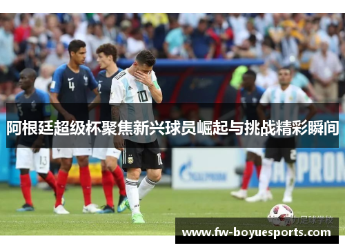 阿根廷超级杯聚焦新兴球员崛起与挑战精彩瞬间 阿根廷超级杯聚焦新兴球员崛起与挑战精彩瞬间